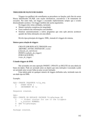 TRIGGERS DE BANCO DE DADOS

       Triggers (ou gatilhos) são semelhantes as procedures ou funções, pelo fato de serem
blocos identificados PL/SQL com seções declarativas, executáveis e de tratamento de
exceções. Por outro lado, um trigger é executado implicitamente sempre que o evento
desencadeador acontece. Um trigger também não aceita argumentos.
       Os triggers têm várias utilidades, incluindo:
       Manter restrições complexas de integridade
       Fazer auditoria das informações com detalhes
       Sinalizar automaticamente a outros programas que uma ação precisa acontecer
       quando são feitas alterações em uma tabela

       Há três tipos principais de triggers: DML, instead-of e triggers de sistema.

Sintaxe para criação de triggers

       CREATE [OR REPLACE] TRIGGER nome
       {BEFORE | AFTER | INSTED-OF} evento
       [cláusula_de_referência]
       [WHEN condição_da_trigger]
       [FOR EACH ROW]
       corpo_de_trigger;

Criando triggers de DML

        São acionados em uma operação INSERT, UPDATE ou DELETE de uma tabela de
banco de dados. Pode ser acionado antes ou depois que uma instrução é executada e pode
ser acionado uma vez por linha ou uma vez por instrução.
        Uma tabela pode ter qualquer número de triggers definidos nela, incluindo mais de
um dado tipo de DML.

Exemplo:

SQL> CREATE SEQUENCE trig_seq
  2    START WITH 1
  3    INCREMENT BY 1;

Sequence created.

SQL>
SQL> CREATE OR REPLACE PACKAGE TrigPackage AS
  2    -- Global counter for use in the triggers
  3    v_Counter NUMBER;
  4 END TrigPackage;
  5 /

Package created.


                                                                                      142
 