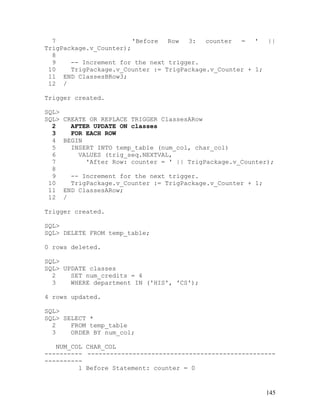 7                     'Before  Row  3:   counter  =   '  ||
TrigPackage.v_Counter);
  8
  9    -- Increment for the next trigger.
 10    TrigPackage.v_Counter := TrigPackage.v_Counter + 1;
 11 END ClassesBRow3;
 12 /

Trigger created.

SQL>
SQL>   CREATE OR REPLACE TRIGGER ClassesARow
  2      AFTER UPDATE ON classes
  3      FOR EACH ROW
  4    BEGIN
  5      INSERT INTO temp_table (num_col, char_col)
  6        VALUES (trig_seq.NEXTVAL,
  7          'After Row: counter = ' || TrigPackage.v_Counter);
  8
  9      -- Increment for the next trigger.
 10      TrigPackage.v_Counter := TrigPackage.v_Counter + 1;
 11    END ClassesARow;
 12    /

Trigger created.

SQL>
SQL> DELETE FROM temp_table;

0 rows deleted.

SQL>
SQL> UPDATE classes
  2    SET num_credits = 4
  3    WHERE department IN ('HIS', 'CS');

4 rows updated.

SQL>
SQL> SELECT *
  2    FROM temp_table
  3    ORDER BY num_col;

   NUM_COL CHAR_COL
---------- --------------------------------------------------
----------
         1 Before Statement: counter = 0


                                                               145
 