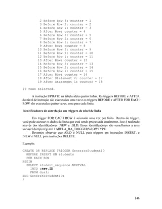 2   Before Row 3: counter = 1
            3   Before Row 2: counter = 2
            4   Before Row 1: counter = 3
            5   After Row: counter = 4
            6   Before Row 3: counter = 5
            7   Before Row 2: counter = 6
            8   Before Row 1: counter = 7
            9   After Row: counter = 8
           10   Before Row 3: counter = 9
           11   Before Row 2: counter = 10
           12   Before Row 1: counter = 11
           13   After Row: counter = 12
           14   Before Row 3: counter = 13
           15   Before Row 2: counter = 14
           16   Before Row 1: counter = 15
           17   After Row: counter = 16
           18   After Statement 2: counter = 17
           19   After Statement 1: counter = 18

19 rows selected.

       A instrução UPDATE na tabela afeta quatro linhas. Os triggers BEFORE e AFTER
do nível de instrução são executados uma vez e os triggers BEFORE e AFTER FOR EACH
ROW são executadas quatro vezes, uma para cada linha.

Identificadores de correlação em triggers de nível de linha

       Um trigger FOR EACH ROW é acionado uma vez por linha. Dentro do trigger,
você pode acessar os dados da linha que está sendo processada atualmente. Isso é realizado
através dos identificadores :NEW e :OLD. Esses identificadores são semelhantes a uma
variável do tipo registro TABELA_DA_TRIGGER%ROWTYPE.
       Devemos observar que :OLD é NULL para triggers em instruções INSERT, e
:NEW é NULL para instruções DELETE.

Exemplo:

CREATE OR REPLACE TRIGGER GenerateStudentID
  BEFORE INSERT ON students
  FOR EACH ROW
BEGIN
  SELECT student_sequence.NEXTVAL
    INTO :new.ID
    FROM dual;
END GenerateStudentID;
/




                                                                                      146
 