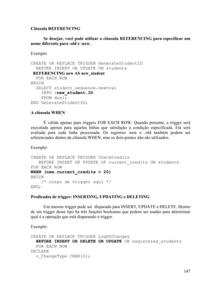Cláusula REFERENCING

      Se desejar, você pode utilizar a cláusula REFERENCING para especificar um
nome diferente para :old e :new.

Exemplo:

CREATE OR REPLACE TRIGGER GenerateStudentID
  BEFORE INSERT OR UPDATE ON students
 REFERENCING new AS new_student
  FOR EACH ROW
BEGIN
  SELECT student_sequence.nextval
    INTO :new_student.ID
    FROM dual;
END GenerateStudentID;

A cláusula WHEN

       É válida apenas para triggers FOR EACH ROW. Quando presente, a trigger será
executada apenas para aquelas linhas que satisfação a condição especificada. Ela será
avaliada para cada linha processada. Os registros :new e :old também podem ser
referenciados dentro da cláusula WHEN, mas os dois-pontos não são utilizados.

Exemplo:

CREATE OR REPLACE TRIGGER CheckCredits
   BEFORE INSERT OR UPDATE OF current_credits ON students
FOR EACH ROW
WHEN (new.current_credits > 20)
BEGIN
     /* corpo de trigger aquí */
END;

Predicados de trigger: INSERTING, UPDATING e DELETING

        Um mesmo trigger pode ser disparado para INSERT, UPDATE e DELETE. Dentro
de um trigger desse tipo há três funções booleanas que podem ser usadas para determinar
qual é a operação que está disparando o trigger.

Exemplo:

CREATE OR REPLACE TRIGGER LogRSChanges
  BEFORE INSERT OR DELETE OR UPDATE ON registered_students
  FOR EACH ROW
DECLARE
  v_ChangeType CHAR(1);


                                                                                   147
 