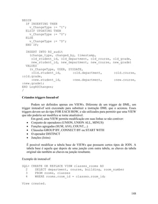 BEGIN
  IF INSERTING THEN
    v_ChangeType := 'I';
  ELSIF UPDATING THEN
    v_ChangeType := 'U';
  ELSE
    v_ChangeType := 'D';
  END IF;

  INSERT INTO RS_audit
    (change_type, changed_by, timestamp,
     old_student_id, old_department, old_course,                    old_grade,
     new_student_id, new_department, new_course,                    new_grade)
  VALUES
    (v_ChangeType, USER, SYSDATE,
     :old.student_id,      :old.department,                          :old.course,
:old.grade,
     :new.student_id,      :new.department,                          :new.course,
:new.grade);
END LogRSChanges;
/

Criandos triggers Insead-of

        Podem ser definidos apenas em VIEWs. Diferente de um trigger de DML, um
trigger instead-of será executado para substituir a instrução DML que o acionou. Esses
triggers devem ser do tipo FOR EACH ROW, e são utilizados para permitir que uma VIEW
que não poderia ser modifica se torne atualizável.
        Em geral, uma VIEW permite modificação em suas linhas se não contiver:
        Conjunto de operadores (UNION, UNION ALL, MINUS)
        Funções agregadas (SUM, AVG, COUNT,...)
        Cláusulas GROUP BY, CONNECT BY ou START WITH
        O operador DISTINCT
        Junções (Joins)

   É possível modificar a tabela base de VIEWs que possuem certos tipos de JOIN. A
   tabela base é aquela que depois de uma junção com outra tabela, as chaves da tabela
   original são também as chaves na junção resultante.

Exemplo de instead-of:

SQL> CREATE OR REPLACE VIEW classes_rooms AS
  2    SELECT department, course, building, room_number
  3    FROM rooms, classes
  4    WHERE rooms.room_id = classes.room_id;

View created.


                                                                                  148
 