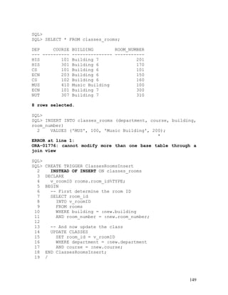 SQL>
SQL> SELECT * FROM classes_rooms;

DEP     COURSE BUILDING        ROOM_NUMBER
--- ---------- --------------- -----------
HIS        101 Building 7              201
HIS        301 Building 6              170
CS         101 Building 6              101
ECN        203 Building 6              150
CS         102 Building 6              160
MUS        410 Music Building          100
ECN        101 Building 7              300
NUT        307 Building 7              310

8 rows selected.

SQL>
SQL> INSERT INTO classes_rooms (department, course, building,
room_number)
  2    VALUES ('MUS', 100, 'Music Building', 200);
                                               *
ERROR at line 1:
ORA-01776: cannot modify more than one base table through a
join view

SQL>
SQL>   CREATE TRIGGER ClassesRoomsInsert
  2      INSTEAD OF INSERT ON classes_rooms
  3    DECLARE
  4      v_roomID rooms.room_id%TYPE;
  5    BEGIN
  6      -- First determine the room ID
  7      SELECT room_id
  8        INTO v_roomID
  9        FROM rooms
 10        WHERE building = :new.building
 11        AND room_number = :new.room_number;
 12
 13      -- And now update the class
 14      UPDATE CLASSES
 15        SET room_id = v_roomID
 16        WHERE department = :new.department
 17        AND course = :new.course;
 18    END ClassesRoomsInsert;
 19    /




                                                          149
 