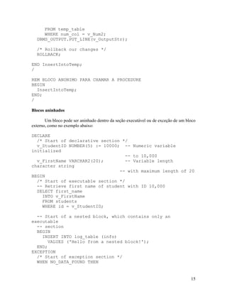 FROM temp_table
     WHERE num_col = v_Num2;
  DBMS_OUTPUT.PUT_LINE(v_OutputStr);

  /* Rollback our changes */
  ROLLBACK;

END InsertIntoTemp;
/

REM BLOCO ANONIMO PARA CHAMAR A PROCEDURE
BEGIN
  InsertIntoTemp;
END;
/

Blocos aninhados

       Um bloco pode ser aninhado dentro da seção executável ou de exceção de um bloco
externo, como no exemplo abaixo:

DECLARE
  /* Start of declarative section */
  v_StudentID NUMBER(5) := 10000; -- Numeric variable
initialized
                                    -- to 10,000
  v_FirstName VARCHAR2(20);         -- Variable length
character string
                                 -- with maximum length of 20
BEGIN
  /* Start of executable section */
  -- Retrieve first name of student with ID 10,000
  SELECT first_name
    INTO v_FirstName
    FROM students
    WHERE id = v_StudentID;

  -- Start of a nested block, which contains only an
executable
  -- section
  BEGIN
    INSERT INTO log_table (info)
      VALUES ('Hello from a nested block!');
  END;
EXCEPTION
  /* Start of exception section */
  WHEN NO_DATA_FOUND THEN


                                                                                   15
 