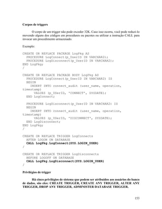 Corpos de triggers

       O corpo de um trigger não pode exceder 32K. Caso isso ocorra, você pode reduzi-lo
movendo alguns dos códigos em procedures ou pacotes ou utilizar a instrução CALL para
invocar um procedimento armazenado.

Exemplo:

CREATE OR REPLACE PACKAGE LogPkg AS
  PROCEDURE LogConnect(p_UserID IN VARCHAR2);
  PROCEDURE LogDisconnect(p_UserID IN VARCHAR2);
END LogPkg;
/

CREATE OR REPLACE PACKAGE BODY LogPkg AS
  PROCEDURE LogConnect(p_UserID IN VARCHAR2) IS
  BEGIN
    INSERT INTO connect_audit (user_name, operation,
timestamp)
      VALUES (p_USerID, 'CONNECT', SYSDATE);
  END LogConnect;

  PROCEDURE LogDisconnect(p_UserID IN VARCHAR2) IS
  BEGIN
    INSERT INTO connect_audit (user_name, operation,
timestamp)
      VALUES (p_USerID, 'DISCONNECT', SYSDATE);
  END LogDisconnect;
END LogPkg;
/

CREATE OR REPLACE TRIGGER LogConnects
  AFTER LOGON ON DATABASE
  CALL LogPkg.LogConnect(SYS.LOGIN_USER)
/

CREATE OR REPLACE TRIGGER LogDisconnects
  BEFORE LOGOFF ON DATABASE
  CALL LogPkg.LogDisconnect(SYS.LOGIN_USER)
/

Privilégios de trigger

      Há cinco privilégios de sistema que podem ser atribuídos aos usuários do banco
de dados, são eles: CREATE TRIGGER, CREATE ANY TRIGGER, ALTER ANY
TRIGGER, DROP ANY TRIGGER, ADMINISTER DATABASE TRIGGER.


                                                                                    153
 