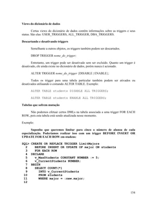 Views do dicionário de dados

        Certas views do dicionário de dados contêm informações sobre as triggers e seus
status. São elas: USER_TRIGGERS, ALL_TRIGGER, DBA_TRIGGERS.

Descartando e desativando triggers

      Semelhante a outros objetos, os triggers também podem ser descartados.

      DROP TRIGGER nome_do_trigger;

       Entretanto, um trigger pode ser desativado sem ser excluído. Quanto um trigger é
desativado, ele ainda existe no dicionário de dados, porém nunca é acionado.

      ALTER TRIGGER nome_do_trigger {DISABLE | ENABLE};

       Todos os trigger para uma tabela particular também podem ser ativados ou
desativados utiliaando o comando ALTER TABLE. Exemplo:

      ALTER TABLE students DISABLE ALL TRIGGERS;

      ALTER TABLE students ENABLE ALL TRIGGERS;

Tabelas que sofrem mutação

     Não podemos efetuar certos DMLs na tabela associada a uma trigger FOR EACH
ROW, pois esta tabela está sendo atualizada nesse momento.

Exemplo:

       Suponha que queremos limitar para cinco o número de alunoa de cada
especialização. Poderíamos realizar isso com um trigger BEFORE INSERT OR
UPDATE FOR EACH ROW em studens:

SQL> CREATE OR REPLACE TRIGGER LimitMajors
  2    BEFORE INSERT OR UPDATE OF major ON students
  3    FOR EACH ROW
  4 DECLARE
  5    v_MaxStudents CONSTANT NUMBER := 5;
  6    v_CurrentStudents NUMBER;
  7 BEGIN
  8    SELECT COUNT(*)
  9      INTO v_CurrentStudents
 10      FROM students
 11      WHERE major = :new.major;
 12


                                                                                   154
 