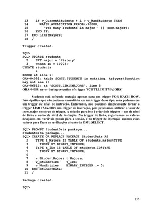 13      IF v_CurrentStudents + 1 > v_MaxStudents THEN
 14        RAISE_APPLICATION_ERROR(-20000,
 15          'Too many students in major ' || :new.major);
 16      END IF;
 17    END LimitMajors;
 18    /

Trigger created.

SQL>
SQL> UPDATE students
  2    SET major = 'History'
  3    WHERE ID = 10003;
UPDATE students
       *
ERROR at line 1:
ORA-04091: table SCOTT.STUDENTS is mutating, trigger/function
may not see it
ORA-06512: at "SCOTT.LIMITMAJORS", line 5
ORA-04088: error during execution of trigger 'SCOTT.LIMITMAJORS'

        Students está sofrendo mutação apenas para um trigger FOR EACH ROW.
Isso significa que não podemos consultá-lo em um trigger desse tipo, mas podemos em
um trigger de nível de instrução. Entretanto, não podemos simplesmente tornar a
trigger LIMITMAJORS um trigger de instrução, pois precisamos utilizar o valor de
:new.major no corpo do trigger. A solução para isso é criar dois triggers – um de nível
de linha e outro de nível de instrução. No trigger de linha, registramos os valores
desejados em variáveis gobais para a sessão, e no trigger de instrução usamos esses
valores para fazer as verificações através da DML SELECT.

SQL> PROMPT StudentData package...
StudentData package...
SQL> CREATE OR REPLACE PACKAGE StudentData AS
  2    TYPE t_Majors IS TABLE OF students.major%TYPE
  3      INDEX BY BINARY_INTEGER;
  4    TYPE t_IDs IS TABLE OF students.ID%TYPE
  5      INDEX BY BINARY_INTEGER;
  6
  7    v_StudentMajors t_Majors;
  8    v_StudentIDs    t_IDs;
  9    v_NumEntries    BINARY_INTEGER := 0;
 10 END StudentData;
 11 /

Package created.

SQL>


                                                                                   155
 