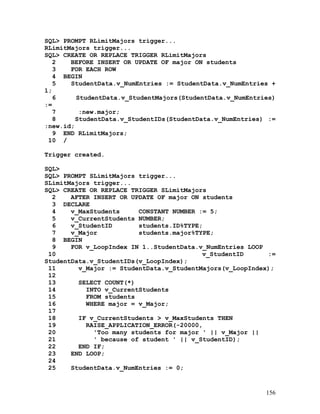 SQL> PROMPT RLimitMajors trigger...
RLimitMajors trigger...
SQL> CREATE OR REPLACE TRIGGER RLimitMajors
   2   BEFORE INSERT OR UPDATE OF major ON students
   3   FOR EACH ROW
   4 BEGIN
   5   StudentData.v_NumEntries := StudentData.v_NumEntries +
1;
   6     StudentData.v_StudentMajors(StudentData.v_NumEntries)
:=
   7      :new.major;
   8     StudentData.v_StudentIDs(StudentData.v_NumEntries) :=
:new.id;
   9 END RLimitMajors;
 10 /

Trigger created.

SQL>
SQL> PROMPT SLimitMajors trigger...
SLimitMajors trigger...
SQL> CREATE OR REPLACE TRIGGER SLimitMajors
  2    AFTER INSERT OR UPDATE OF major ON students
  3 DECLARE
  4    v_MaxStudents     CONSTANT NUMBER := 5;
  5    v_CurrentStudents NUMBER;
  6    v_StudentID       students.ID%TYPE;
  7    v_Major           students.major%TYPE;
  8 BEGIN
  9    FOR v_LoopIndex IN 1..StudentData.v_NumEntries LOOP
 10                                       v_StudentID      :=
StudentData.v_StudentIDs(v_LoopIndex);
 11      v_Major := StudentData.v_StudentMajors(v_LoopIndex);
 12
 13      SELECT COUNT(*)
 14        INTO v_CurrentStudents
 15        FROM students
 16        WHERE major = v_Major;
 17
 18      IF v_CurrentStudents > v_MaxStudents THEN
 19        RAISE_APPLICATION_ERROR(-20000,
 20          'Too many students for major ' || v_Major ||
 21          ' because of student ' || v_StudentID);
 22      END IF;
 23    END LOOP;
 24
 25    StudentData.v_NumEntries := 0;


                                                           156
 