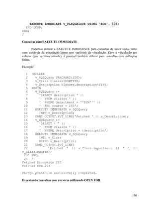 EXECUTE IMMEDIATE v_PLSQLBlock USING 'ECN', 103;
  END LOOP;
END;
/

Consultas com EXECUTE IMMEDIATE

        Podemos utilizar a EXECUTE IMMEDIATE para consultas de única linha, tanto
com variáveis de vinculação como sem variáveis de vinculação. Com a vinculação em
volume (que veremos adiante), é possível também utilizar para consultas com múltiplas
linhas.

Exemplo:

  1 DECLARE
  2    v_SQLQuery VARCHAR2(200);
  3    v_Class classes%ROWTYPE;
  4    v_Description classes.description%TYPE;
  5 BEGIN
  6    v_SQLQuery :=
  7      'SELECT description ' ||
  8      ' FROM classes ' ||
  9      ' WHERE department = ''ECN''' ||
 10      ' AND course = 203';
 11    EXECUTE IMMEDIATE v_SQLQuery
 12      INTO v_Description;
 13    DBMS_OUTPUT.PUT_LINE('Fetched ' || v_Description);
 14    v_SQLQuery :=
 15      'SELECT * ' ||
 16      ' FROM classes ' ||
 17      ' WHERE description = :description';
 18    EXECUTE IMMEDIATE v_SQLQuery
 19      INTO v_Class
 20      USING v_Description;
 21    DBMS_OUTPUT.PUT_LINE(
 22           'Fetched ' || v_Class.department || ' '                             ||
v_Class.course);
 23* END;
 24 /
Fetched Economics 203
Fetched ECN 203

PL/SQL procedure successfully completed.

Executando consultas com cursores utilizando OPEN FOR



                                                                                 160
 