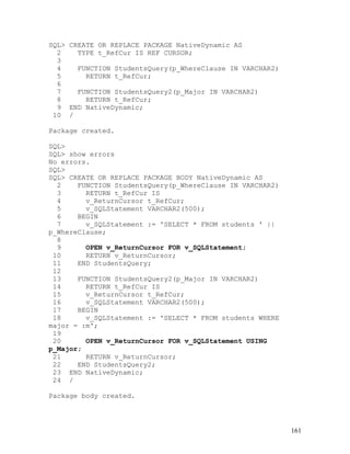 SQL> CREATE OR REPLACE PACKAGE NativeDynamic AS
  2    TYPE t_RefCur IS REF CURSOR;
  3
  4    FUNCTION StudentsQuery(p_WhereClause IN VARCHAR2)
  5      RETURN t_RefCur;
  6
  7    FUNCTION StudentsQuery2(p_Major IN VARCHAR2)
  8      RETURN t_RefCur;
  9 END NativeDynamic;
 10 /

Package created.

SQL>
SQL> show errors
No errors.
SQL>
SQL> CREATE OR REPLACE PACKAGE BODY NativeDynamic AS
  2    FUNCTION StudentsQuery(p_WhereClause IN VARCHAR2)
  3      RETURN t_RefCur IS
  4      v_ReturnCursor t_RefCur;
  5      v_SQLStatement VARCHAR2(500);
  6    BEGIN
  7      v_SQLStatement := 'SELECT * FROM students ' ||
p_WhereClause;
  8
  9      OPEN v_ReturnCursor FOR v_SQLStatement;
 10      RETURN v_ReturnCursor;
 11    END StudentsQuery;
 12
 13    FUNCTION StudentsQuery2(p_Major IN VARCHAR2)
 14      RETURN t_RefCur IS
 15      v_ReturnCursor t_RefCur;
 16      v_SQLStatement VARCHAR2(500);
 17    BEGIN
 18      v_SQLStatement := 'SELECT * FROM students WHERE
major = :m';
 19
 20      OPEN v_ReturnCursor FOR v_SQLStatement USING
p_Major;
 21      RETURN v_ReturnCursor;
 22    END StudentsQuery2;
 23 END NativeDynamic;
 24 /

Package body created.




                                                           161
 