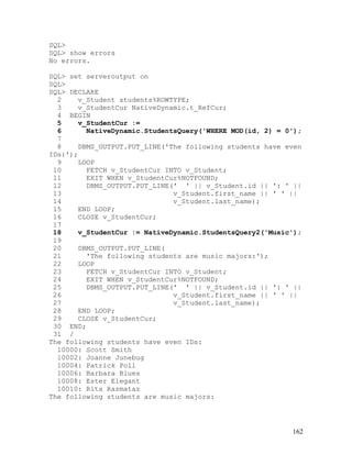 SQL>
SQL> show errors
No errors.

SQL> set serveroutput on
SQL>
SQL> DECLARE
  2    v_Student students%ROWTYPE;
  3    v_StudentCur NativeDynamic.t_RefCur;
  4 BEGIN
  5    v_StudentCur :=
  6      NativeDynamic.StudentsQuery('WHERE MOD(id, 2) = 0');
  7
  8    DBMS_OUTPUT.PUT_LINE('The following students have even
IDs:');
  9    LOOP
 10      FETCH v_StudentCur INTO v_Student;
 11      EXIT WHEN v_StudentCur%NOTFOUND;
 12      DBMS_OUTPUT.PUT_LINE(' ' || v_Student.id || ': ' ||
 13                           v_Student.first_name || ' ' ||
 14                           v_Student.last_name);
 15    END LOOP;
 16    CLOSE v_StudentCur;
 17
 18    v_StudentCur := NativeDynamic.StudentsQuery2('Music');
 19
 20    DBMS_OUTPUT.PUT_LINE(
 21      'The following students are music majors:');
 22    LOOP
 23      FETCH v_StudentCur INTO v_Student;
 24      EXIT WHEN v_StudentCur%NOTFOUND;
 25      DBMS_OUTPUT.PUT_LINE(' ' || v_Student.id || ': ' ||
 26                           v_Student.first_name || ' ' ||
 27                           v_Student.last_name);
 28    END LOOP;
 29    CLOSE v_StudentCur;
 30 END;
 31 /
The following students have even IDs:
  10000: Scott Smith
  10002: Joanne Junebug
  10004: Patrick Poll
  10006: Barbara Blues
  10008: Ester Elegant
  10010: Rita Razmataz
The following students are music majors:




                                                          162
 