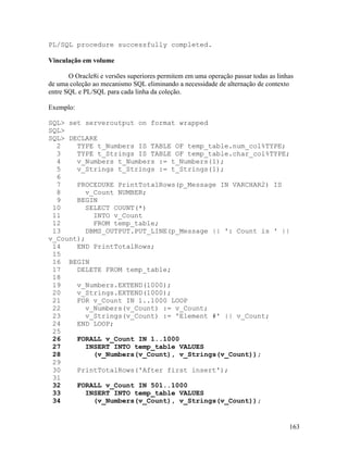 PL/SQL procedure successfully completed.

Vinculação em volume

       O Oracle8i e versões superiores permitem em uma operação passar todas as linhas
de uma coleção ao mecanismo SQL eliminando a necessidade de alternação de contexto
entre SQL e PL/SQL para cada linha da coleção.

Exemplo:

SQL> set serveroutput on format wrapped
SQL>
SQL> DECLARE
  2    TYPE t_Numbers IS TABLE OF temp_table.num_col%TYPE;
  3    TYPE t_Strings IS TABLE OF temp_table.char_col%TYPE;
  4    v_Numbers t_Numbers := t_Numbers(1);
  5    v_Strings t_Strings := t_Strings(1);
  6
  7    PROCEDURE PrintTotalRows(p_Message IN VARCHAR2) IS
  8      v_Count NUMBER;
  9    BEGIN
 10      SELECT COUNT(*)
 11        INTO v_Count
 12        FROM temp_table;
 13      DBMS_OUTPUT.PUT_LINE(p_Message || ': Count is ' ||
v_Count);
 14    END PrintTotalRows;
 15
 16 BEGIN
 17    DELETE FROM temp_table;
 18
 19    v_Numbers.EXTEND(1000);
 20    v_Strings.EXTEND(1000);
 21    FOR v_Count IN 1..1000 LOOP
 22      v_Numbers(v_Count) := v_Count;
 23      v_Strings(v_Count) := 'Element #' || v_Count;
 24    END LOOP;
 25
 26    FORALL v_Count IN 1..1000
 27      INSERT INTO temp_table VALUES
 28        (v_Numbers(v_Count), v_Strings(v_Count));
 29
 30    PrintTotalRows('After first insert');
 31
 32    FORALL v_Count IN 501..1000
 33      INSERT INTO temp_table VALUES
 34        (v_Numbers(v_Count), v_Strings(v_Count));


                                                                                    163
 