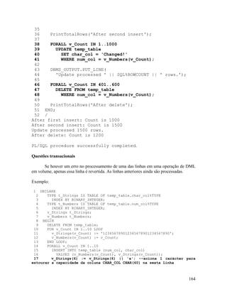 35
 36    PrintTotalRows('After second insert');
 37
 38    FORALL v_Count IN 1..1000
 39      UPDATE temp_table
 40        SET char_col = 'Changed!'
 41        WHERE num_col = v_Numbers(v_Count);
 42
 43    DBMS_OUTPUT.PUT_LINE(
 44      'Update processed ' || SQL%ROWCOUNT || ' rows.');
 45
 46    FORALL v_Count IN 401..600
 47      DELETE FROM temp_table
 48        WHERE num_col = v_Numbers(v_Count);
 49
 50    PrintTotalRows('After delete');
 51 END;
 52 /
After first insert: Count is 1000
After second insert: Count is 1500
Update processed 1500 rows.
After delete: Count is 1200

PL/SQL procedure successfully completed.

Questões transacionais

      Se houver um erro no processamento de uma das linhas em uma operação de DML
em volume, apenas essa linha é revertida. As linhas anteriores ainda são processadas.

Exemplo:

1   DECLARE
  2    TYPE t_Strings IS TABLE OF temp_table.char_col%TYPE
  3      INDEX BY BINARY_INTEGER;
  4    TYPE t_Numbers IS TABLE OF temp_table.num_col%TYPE
  5      INDEX BY BINARY_INTEGER;
  6    v_Strings t_Strings;
  7    v_Numbers t_Numbers;
  8 BEGIN
  9    DELETE FROM temp_table;
 10    FOR v_Count IN 1..10 LOOP
 11      v_Strings(v_Count) := '123456789012345678901234567890';
 12      v_Numbers(v_Count) := v_Count;
 13    END LOOP;
 14    FORALL v_Count IN 1..10
 15      INSERT INTO temp_table (num_col, char_col)
 16         VALUES (v_Numbers(v_Count), v_Strings(v_Count));
 17      v_Strings(6) := v_Strings(6) || 'a'; --aciona 1 carácter para
estourar a capacidade da coluna CHAR_COL CHAR(60) na sexta linha



                                                                                 164
 