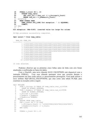 18    FORALL v_Count IN 1..10
 19      UPDATE temp_table
 20         SET char_col = char_col || v_Strings(v_Count)
 21         WHERE num_col = v_Numbers(v_Count);
 22 EXCEPTION
 23    WHEN OTHERS THEN
 24      DBMS_OUTPUT.PUT_LINE('Got exception: ' || SQLERRM);
 25       COMMIT;
 26* END;
 27 /
Got exception: ORA-01401: inserted value too large for column

PL/SQL procedure successfully completed.

SQL> select * from temp_table;

   NUM_COL   CHAR_COL
----------   ------------------------------------------------------------
         1   123456789012345678901234567890123456789012345678901234567890
         2   123456789012345678901234567890123456789012345678901234567890
         3   123456789012345678901234567890123456789012345678901234567890
         4   123456789012345678901234567890123456789012345678901234567890
         5   123456789012345678901234567890123456789012345678901234567890
         6   123456789012345678901234567890
         7   123456789012345678901234567890
         8   123456789012345678901234567890
         9   123456789012345678901234567890
        10   123456789012345678901234567890

10 rows selected.

        Podemos observar que as primeiras cinco linhas antes da linha com erro foram
atualizadas e confirmadas no banco de dados.
        Com o Oracle9i, uma nova cláusula SAVE EXCEPTION está disponível com a
instrução FORALL. Com essa cláusula quaisquer erros que ocorrem durante o
processamento em lotes serão salvos e o processamento prosseguirá. Você pode utilizar o
novo atributo SQL%BULK_EXCEPTIONS, que atua como uma tabela PL/SQL para
examinar as exceções como a seguir:

SQL> DECLARE
  2    TYPE t_Strings IS TABLE OF temp_table.char_col%TYPE
  3      INDEX BY BINARY_INTEGER;
  4    TYPE t_Numbers IS TABLE OF temp_table.num_col%TYPE
  5      INDEX BY BINARY_INTEGER;
  6    v_Strings t_Strings;
  7    v_Numbers t_Numbers;
  8    v_NumErrors NUMBER;
  9 BEGIN
 10    DELETE FROM temp_table;
 11    FOR v_Count IN 1..10 LOOP
 12      v_Strings(v_Count) := '123456789012345678901234567890';
 13      v_Numbers(v_Count) := v_Count;
 14    END LOOP;
 15
 16    FORALL v_Count IN 1..10


                                                                                   165
 