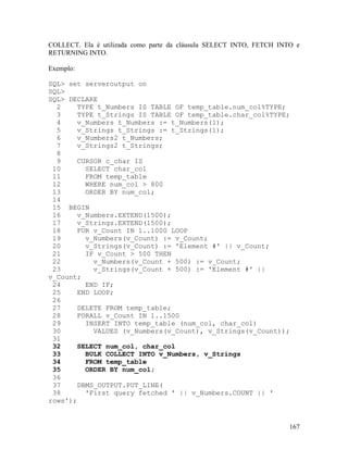 COLLECT. Ela é utilizada como parte da cláusula SELECT INTO, FETCH INTO e
RETURNING INTO.

Exemplo:

SQL> set serveroutput on
SQL>
SQL> DECLARE
  2    TYPE t_Numbers IS TABLE OF temp_table.num_col%TYPE;
  3     TYPE t_Strings IS TABLE OF temp_table.char_col%TYPE;
  4    v_Numbers t_Numbers := t_Numbers(1);
  5    v_Strings t_Strings := t_Strings(1);
  6    v_Numbers2 t_Numbers;
  7    v_Strings2 t_Strings;
  8
  9    CURSOR c_char IS
 10       SELECT char_col
 11       FROM temp_table
 12       WHERE num_col > 800
 13       ORDER BY num_col;
 14
 15 BEGIN
 16    v_Numbers.EXTEND(1500);
 17    v_Strings.EXTEND(1500);
 18    FOR v_Count IN 1..1000 LOOP
 19       v_Numbers(v_Count) := v_Count;
 20       v_Strings(v_Count) := 'Element #' || v_Count;
 21       IF v_Count > 500 THEN
 22         v_Numbers(v_Count + 500) := v_Count;
 23         v_Strings(v_Count + 500) := 'Element #' ||
v_Count;
 24       END IF;
 25    END LOOP;
 26
 27    DELETE FROM temp_table;
 28    FORALL v_Count IN 1..1500
 29       INSERT INTO temp_table (num_col, char_col)
 30         VALUES (v_Numbers(v_Count), v_Strings(v_Count));
 31
 32    SELECT num_col, char_col
 33       BULK COLLECT INTO v_Numbers, v_Strings
 34       FROM temp_table
 35       ORDER BY num_col;
 36
 37    DBMS_OUTPUT.PUT_LINE(
 38       'First query fetched ' || v_Numbers.COUNT || '
rows');


                                                                      167
 