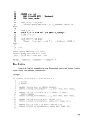 39
 40    SELECT num_col
 41      BULK COLLECT INTO v_Numbers2
 42      FROM temp_table;
 43
 44    DBMS_OUTPUT.PUT_LINE(
 45      'Second query fetched ' || v_Numbers2.COUNT || '
rows');
 46
 47    OPEN c_char;
 48    FETCH c_char BULK COLLECT INTO v_Strings2;
 49    CLOSE c_char;
 50
 51    DBMS_OUTPUT.PUT_LINE(
 52      'Cursor fetch retrieved ' || v_Strings2.COUNT || '
rows');
 53
 54 END;
 55 /
First query fetched 1500 rows
Second query fetched 1500 rows
Cursor fetch retrieved 400 rows

PL/SQL procedure successfully completed.

Tipos de objeto

       A partir do Oracle8, o modelo relacional foi estendido para incluir objetos. Um tipo
objeto contém tanto atributos como métodos.

Exemplo:

SQL> CREATE OR REPLACE TYPE Point AS OBJECT (
  2
  3    x NUMBER,
  4    y NUMBER,
  5
  6    MEMBER FUNCTION ToString RETURN VARCHAR2,
  7    PRAGMA RESTRICT_REFERENCES(ToString, RNDS, WNDS, RNPS, WNPS),
  8
  9    MEMBER FUNCTION Distance(p IN Point DEFAULT Point(0,0))
 10      RETURN NUMBER,
 11    PRAGMA RESTRICT_REFERENCES(Distance, RNDS, WNDS, RNPS, WNPS),
 12
 13    MEMBER FUNCTION Plus(p IN Point) RETURN Point,
 14    PRAGMA RESTRICT_REFERENCES(Plus, RNDS, WNDS, RNPS, WNPS),
 15
 16    MEMBER FUNCTION Times(n IN NUMBER) RETURN Point,
 17    PRAGMA RESTRICT_REFERENCES(Times, RNDS, WNDS, RNPS, WNPS)
 18 );



                                                                                       168
 