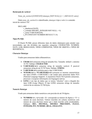 Declaração de variável

       Nome_da_variável [CONSTANT] datatype [NOT NULL] [{:= | DEFAULT} valor];

        Onde nome_da_variável é o identificador, datatype é tipo e valor é o conteúdo
inicial da variável. EX:

       DECLARE
           v_dataInicial DATE;
           v_contador BINARY_INTEGER NOT NULL := 0;
           v_nome VARCHAR2(20);
           c_PI CONSTANT NUMBER DEFAULT 3.14;

Tipos PL/SQL

       O Oracle PL/SQL possui diferentes tipos de dados (datatypes) para atender suas
necessidades, que são divididos nas seguintes categorias: CHARACTER, NUMBER,
DATE, LOB, BOOLEANOS, TIPOS COMPOSTOS, TIPOS DE OBJETO e TIPOS DE
REFERÊNCIA.

Character Datatype

       Usados para armazenar dados alfanuméricos.

              CHAR(<n>) armazena string de tamanho fixo. Tamanho default 1, máximo
              32.767. Subtipo: CHARACTER
              VARCHAR2(<n>) armazena string de tamanho variável. É possível
              armazenar string de até 32.767 bytes. Subtipo: STRING
              VARCHAR(<n>) sinônimo para o tipo VARCHAR2.
              NCHAR(<n>) e NVARCHAR2(<n>) possuem as mesmas características
              dos tipos CHAR e VARCHAR2 e são usados para armazenar dados NLS
              (National Language Support). A arquitetura Oracle NLS permite armazenar,
              processar e recuperar informações em linguagens nativas.
              LONG é um tipo de dados que se tornou “obsoleto” com a chegada dos
              tipos LOB (Large Object). O tipo LONG armazena strings de tamanho
              variável de no máximo 32.760 bytes.

Numeric Datatype

       Usado para armazenar dados numéricos com precisão de até 38 digitos.

              NUMBER(<x>, <y>) onde <X> corresponde ao número de dígitos e <Y> o
              número de casas decimais. Valores inseridos em colunas numéricas com
              número de casas decimais menor que o dado inserido serão arredondados.
              Subtipos: DEC, DECIMAL, DOUBLE PRECISION, FLOAT,
              INTEGER, INT, NUMERIC, REAL, SMALLINT.


                                                                                        17
 