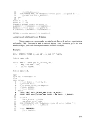 11      v_Point1.Distance);
 12    DBMS_OUTPUT.PUT_LINE('Distance between point 1 and point 2: ' ||
 13      v_Point1.Distance(v_Point2));
 14 END;
 15 /
Point 2: (4, 8)
Point 3: (5, 10)
Distance between origin and point 1:
2.23606797749978969640917366873127623544
Distance between point 1 and point 2:
6.70820393249936908922752100619382870632

PL/SQL procedure successfully completed.

Armazenando objetos no banco de dados

        Objetos podem ser armazenados em tabelas do banco de dados e manipulados
utilizando a SQL. Uma tabela pode armazenar objetos como colunas ou pode ser uma
tabela de objeto, onde cada linha representa uma instância de objeto.

Exemplo:

SQL> CREATE TABLE point_object_tab OF Point;

Table created.

SQL> CREATE TABLE point_column_tab (
  2    key VARCHAR2(20),
  3    value Point);

Table created.

SQL>
SQL> set serveroutput on
SQL>
SQL> DECLARE
  2    v_Point Point := Point(1, 1);
  3    v_NewPoint Point;
  4    v_Key point_column_tab.key%TYPE;
  5    v_XCoord NUMBER;
  6    v_YCoord NUMBER;
  7 BEGIN
  8    INSERT INTO point_object_tab VALUES (v_Point);
  9    INSERT INTO point_column_tab VALUES ('My Point', v_Point);
 10
 11    SELECT *
 12      INTO v_XCoord, v_YCoord
 13      FROM point_object_tab;
 14    DBMS_OUTPUT.PUT_LINE('Relational query of object table: ' ||
 15      v_XCoord || ', ' || v_YCoord);
 16
 17    SELECT VALUE(ot)
 18      INTO v_NewPoint



                                                                            170
 