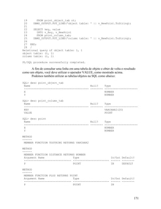 19      FROM point_object_tab ot;
 20    DBMS_OUTPUT.PUT_LINE('object table: ' || v_NewPoint.ToString);
 21
 22    SELECT key, value
 23      INTO v_Key, v_NewPoint
 24      FROM point_column_tab;
 25    DBMS_OUTPUT.PUT_LINE('column table: ' || v_NewPoint.ToString);
 26
 27 END;
 28 /
Relational query of object table: 1, 1
object table: (1, 1)
column table: (1, 1)

PL/SQL procedure successfully completed.

      A fim de consultar uma linha em uma tabela de objeto e obter de volta o resultado
como um objeto, você deve utilizar o operador VALUE, como mostrado acima.
      Podemos também utilizar as tabelas/objetos na SQL como abaixo:

SQL> desc point_object_tab
 Name                                      Null?               Type
 ----------------------------------------- --------            ---------------------
 X                                                             NUMBER
 Y                                                             NUMBER

SQL> desc point_column_tab
 Name                                      Null?               Type
 ----------------------------------------- --------            ---------------------
 KEY                                                           VARCHAR2(20)
 VALUE                                                         POINT

SQL> desc point
 Name                                      Null?               Type
 ----------------------------------------- --------            ---------------------
 X                                                             NUMBER
 Y                                                             NUMBER

METHOD
------
 MEMBER FUNCTION TOSTRING RETURNS VARCHAR2

METHOD
------
 MEMBER FUNCTION DISTANCE RETURNS NUMBER
 Argument Name                  Type                    In/Out Default?
 ------------------------------ ----------------------- ------ --------
 P                              POINT                   IN     DEFAULT

METHOD
------
 MEMBER FUNCTION PLUS RETURNS POINT
 Argument Name                  Type                    In/Out Default?
 ------------------------------ ----------------------- ------ --------
 P                              POINT                   IN




                                                                                     171
 