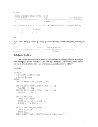 METHOD
------
 MEMBER FUNCTION TIMES RETURNS POINT
 Argument Name                  Type                    In/Out Default?
 ------------------------------ ----------------------- ------ --------
 N                              NUMBER                  IN

SQL>    select t.x, t.y, t.tostring() AS Metodo from point_object_tab t;

          X          Y METODO
---------- ---------- --------------------
        1          1    (1, 1)

ou

SQL> select p.key, p.value.x, p.value.y, p.value.toString() Metodo from point_column_tab
p;
KEY                     VALUE.X    VALUE.Y METODO
-------------------- ---------- ---------- --------------------
My Point                      1          1 (1, 1)

Referências de objeto

        Os objetos armazenados no banco de dados são tidos como persistentes. Um objeto
persistente pode ter uma referência. Uma referência de objeto é um ponteiro para o objeto,
em vez do próprio objeto. Para isso, utilizamos os operadores REF e DEREF.

Exemplo:

DECLARE
  v_PointRef REF Point;
  v_Point Point;
BEGIN
  DELETE FROM point_object_tab;

     INSERT INTO point_object_tab (x, y)
       VALUES (0, 0);
     INSERT INTO point_object_tab (x, y)
       VALUES (1, 1);

     SELECT REF(ot)
       INTO v_PointRef
       FROM point_object_tab ot
       WHERE x = 1 AND y = 1;

     SELECT DEREF(v_PointRef)
       INTO v_Point
       FROM dual;
     DBMS_OUTPUT.PUT_LINE('Selected reference ' ||


                                                                                       172
 