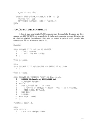 v_Point.ToString);

  INSERT INTO point_object_tab ot (x, y)
     VALUES (10, 10)
     RETURNING REF(ot) INTO v_PointRef;
END;
/

FUNÇÕES DE TABELA EM PIPELINE

       A fim de que uma função PL/SQL retorne mais de uma linha de dados, ele deve
retornar um REF CURSOR ou uma coleção de dados após esta estar montada. Uma função
de tabela em pipeline é semelhante a isso, mas ela retorna os dados à media que eles são
construiídos, em vez de todos de uma só vez.

Exemplo:

SQL> CREATE TYPE MyType AS OBJECT (
  2    field1 NUMBER,
  3    field2 VARCHAR2(50));
  4 /

Type created.

SQL>
SQL> CREATE TYPE MyTypeList AS TABLE OF MyType;
  2 /

Type created.

SQL>   CREATE OR REPLACE FUNCTION PipelineMe
  2      RETURN MyTypeList PIPELINED AS
  3      v_MyType MyType;
  4    BEGIN
  5      FOR v_Count IN 1..20 LOOP
  6        v_MyType := MyType(v_Count, 'Row ' || v_Count);
  7        PIPE ROW(v_MyType);
  8      END LOOP;
  9      RETURN;
 10    END PipelineMe;
 11    /

Function created.

SQL>
SQL> SELECT *
  2    FROM TABLE(PipelineMe);


                                                                                    173
 