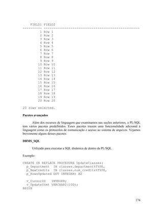 FIELD1     FIELD2
----------     --------------------------------------------------
         1     Row 1
         2     Row 2
         3     Row 3
         4     Row 4
         5     Row 5
         6     Row 6
         7     Row 7
         8     Row 8
         9     Row 9
        10     Row 10
        11     Row 11
        12     Row 12
        13     Row 13
        14     Row 14
        15     Row 15
        16     Row 16
        17     Row 17
        18     Row 18
        19     Row 19
        20     Row 20

20 rows selected.

Pacotes avançados

       Além dos recursos de linguagem que examinamos nas seções anteriores, a PL/SQL
tem vários pacotes predefinidos. Esses pacotes trazem uma funcionalidade adicional à
linguagem como os protocolos de comunicação e acesso ao sistema de arquivos. Vejamos
brevemente alguns desses pacotes:

DBMS_SQL

      Utilizado para executar a SQL dinâmica de dentro da PL/SQL.

Exemplo:

CREATE OR REPLACE PROCEDURE UpdateClasses(
  p_Department IN classes.department%TYPE,
  p_NewCredits IN classes.num_credits%TYPE,
  p_RowsUpdated OUT INTEGER) AS

  v_CursorID   INTEGER;
  v_UpdateStmt VARCHAR2(100);
BEGIN


                                                                                174
 