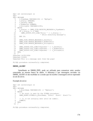 SQL> set serveroutput on
SQL>
SQL> DECLARE
  2    v_PipeName VARCHAR2(30) := 'MyPipe';
  3    v_Status INTEGER;
  4    v_DateVal DATE;
  5    v_NumberVal NUMBER;
  6    v_StringVal VARCHAR2(100);
  7 BEGIN
  8    v_Status := DBMS_PIPE.RECEIVE_MESSAGE(v_PipeName);
  9    IF v_Status != 0 THEN
 10      DBMS_OUTPUT.PUT_LINE('Error ' || v_Status ||
 11                           ' while receiving message');
 12    END IF;
 13
 14    DBMS_PIPE.UNPACK_MESSAGE(v_DateVal);
 15    DBMS_PIPE.UNPACK_MESSAGE(v_NumberVal);
 16    DBMS_PIPE.UNPACK_MESSAGE(v_StringVal);
 17
 18    DBMS_OUTPUT.PUT_LINE('Unpacked ' || v_DateVal);
 19    DBMS_OUTPUT.PUT_LINE('Unpacked ' || v_NumberVal);
 20    DBMS_OUTPUT.PUT_LINE('Unpacked ' || v_StringVal);
 21 END;
 22 /
Unpacked 16/05/2004
Unpacked 123456
Unpacked This is a message sent from the pipe!

PL/SQL procedure successfully completed.

DBMS_ALERT

       Semelhante ao DBMS_PIPE, pode ser utilizado para comunicar entre sessões
conectadas ao mesmo banco de dados. A diferença é que mensagens enviadas via
DBMS_ALERT só são recebidas se a sessão que irá receber a mensagem estiver esperando
no ato do envio.

Exemplo de envio:

SQL>   set serveroutput on
SQL>
SQL>   DECLARE
  2      v_AlertName VARCHAR2(30) := 'MyAlert';
  3    BEGIN
  4      -- An alert is sent by the SIGNAL procedure.
  5      DBMS_ALERT.SIGNAL(v_AlertName, 'Alert! Alert!        Alert!');
  6
  7      -- It is not actually sent until we commit.
  8      COMMIT;
  9    END;
 10    /

PL/SQL procedure successfully completed.



                                                                                176
 