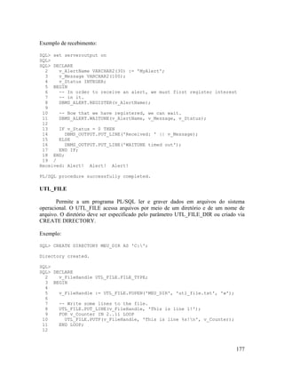 Exemplo de recebimento:

SQL> set serveroutput on
SQL>
SQL> DECLARE
  2    v_AlertName VARCHAR2(30) := 'MyAlert';
  3    v_Message VARCHAR2(100);
  4    v_Status INTEGER;
  5 BEGIN
  6    -- In order to receive an alert, we must first register interest
  7    -- in it.
  8    DBMS_ALERT.REGISTER(v_AlertName);
  9
 10    -- Now that we have registered, we can wait.
 11    DBMS_ALERT.WAITONE(v_AlertName, v_Message, v_Status);
 12
 13    IF v_Status = 0 THEN
 14      DBMS_OUTPUT.PUT_LINE('Received: ' || v_Message);
 15    ELSE
 16      DBMS_OUTPUT.PUT_LINE('WAITONE timed out');
 17    END IF;
 18 END;
 19 /
Received: Alert! Alert! Alert!

PL/SQL procedure successfully completed.

UTL_FILE

       Permite a um programa PL/SQL ler e graver dados em arquivos do sistema
operacional. O UTL_FILE acessa arquivos por meio de um diretório e de um nome de
arquivo. O diretório deve ser especificado pelo parâmetro UTL_FILE_DIR ou criado via
CREATE DIRECTORY.

Exemplo:

SQL> CREATE DIRECTORY MEU_DIR AS 'C:';

Directory created.

SQL>
SQL> DECLARE
  2    v_FileHandle UTL_FILE.FILE_TYPE;
  3 BEGIN
  4
  5    v_FileHandle := UTL_FILE.FOPEN('MEU_DIR', 'utl_file.txt', 'w');
  6
  7    -- Write some lines to the file.
  8    UTL_FILE.PUT_LINE(v_FileHandle, 'This is line 1!');
  9    FOR v_Counter IN 2..11 LOOP
 10      UTL_FILE.PUTF(v_FileHandle, 'This is line %s!n', v_Counter);
 11    END LOOP;
 12



                                                                                177
 