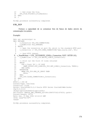 13      -- And close the file.
 14      UTL_FILE.FCLOSE(v_FileHandle);
 15    END;
 16    /

PL/SQL procedure successfully completed.

UTL_TCP

      Fornece a capacidade de se comunicar fora do banco de dados através da
comunicação via sockets.

Exemplo:

SQL> set serveroutput on
SQL> DECLARE
  2    v_Connection UTL_TCP.CONNECTION;
  3    v_NumWritten PLS_INTEGER;
  4 BEGIN
  5    -- Open the connection at port 80, which is the standard HTTP port
  6    v_Connection := UTL_TCP.OPEN_CONNECTION('www.oracle.com', 80);
  7
  8    -- Send HTTP request
 9    v_NumWritten := UTL_TCP.WRITE_LINE(v_Connection, 'GET / HTTP/1.0');
 10    v_NumWritten := UTL_TCP.WRITE_LINE(v_Connection);
 11
 12    -- Print out the first 10 lines returned
 13    BEGIN
 14      FOR v_Count IN 1..10 LOOP
 15        DBMS_OUTPUT.PUT_LINE(UTL_TCP.GET_LINE(v_Connection, TRUE));
 16      END LOOP;
 17    EXCEPTION
 18      WHEN UTL_TCP.END_OF_INPUT THEN
 19         NULL;
 20    END;
 21    UTL_TCP.CLOSE_CONNECTION(v_Connection);
 22 END;
 23 /
HTTP/1.1 200 OK
Content-Type: text/html
Connection: Close
Server: Oracle9iAS/9.0.4 Oracle HTTP Server OracleAS-Web-Cache-
10g/9.0.4.0.0
(H;max-age=210036660+0;age=114301)
Set-Cookie: ORACLE_SMP_CHRONOS_GL=298:1084737162:679151; path=/
Content-Length: 29770
Date: Sat, 15 May 2004 12:12:13 GMT
<html lang="en-US">
<head>

PL/SQL procedure successfully completed.




                                                                            178
 