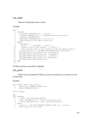 UTL_SMTP

       Pode ser utilizada para enviar e-mails.

Exemplo:

SQL>
  1    DECLARE
  2      v_FromAddr VARCHAR2(50) := 'Oracle';
  3      v_ToAddr VARCHAR2(50) := 'thyago@unimedcuiaba.com.br';
  4      v_Message VARCHAR2(200);
  5      v_MailHost VARCHAR2(50) := '10.10.0.5';
  6      v_MailConnection UTL_SMTP.Connection;
  7    BEGIN
  8      v_Message :=
  9        'From: ' || v_FromAddr || CHR(10) ||
 10        'Subject: Hello from PL/SQL!' || CHR(10) ||
 11        'This message sent to you courtesy of the UTL_SMTP package.';
 12      v_MailConnection := UTL_SMTP.OPEN_CONNECTION(v_MailHost);
 13      UTL_SMTP.HELO(v_MailConnection, v_MailHost);
 14      UTL_SMTP.MAIL(v_MailConnection, v_FromAddr);
 15      UTL_SMTP.RCPT(v_MailConnection, v_ToAddr);
 16      UTL_SMTP.DATA(v_MailConnection, v_Message);
 17      UTL_SMTP.QUIT(v_MailConnection);
 18*   END;
 19    /

PL/SQL procedure successfully completed.

UTL_HTTP

       Permite que um programa PL/SQL aja como um cliente que se comunica com um
servidor http.

Exemplo:

SQL> CREATE TABLE http_results (
  2    sequence_no NUMBER PRIMARY KEY,
  3    piece VARCHAR2(2000));

Table created.

SQL>
SQL> DECLARE
  2    v_Result UTL_HTTP.HTML_PIECES;
  3    v_URL VARCHAR2(100) := 'http://www.oracle.com';
  4    v_Proxy VARCHAR2(100); --não iniciado proxy=null
  5 BEGIN
  6    v_Result := UTL_HTTP.REQUEST_PIECES(v_URL, 10, v_Proxy);
  7    FOR v_Count IN 1..10 LOOP



                                                                               179
 