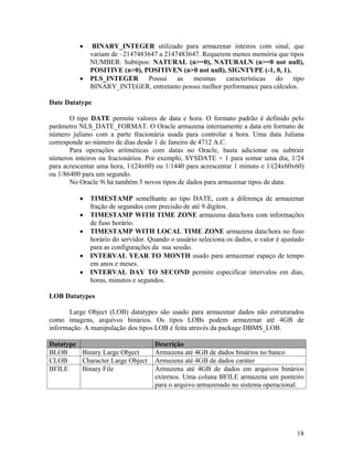 BINARY_INTEGER utilizado para armazenar inteiros com sinal, que
              variam de –2147483647 a 2147483647. Requerem menos memória que tipos
              NUMBER. Subtipos: NATURAL (n>=0), NATURALN (n>=0 not null),
              POSITIVE (n>0), POSITIVEN (n>0 not null), SIGNTYPE (-1, 0, 1).
              PLS_INTEGER       Possui    as  mesmas     características do    tipo
              BINARY_INTEGER, entretanto possui melhor performance para cálculos.

Date Datatype

       O tipo DATE permite valores de data e hora. O formato padrão é definido pelo
parâmetro NLS_DATE_FORMAT. O Oracle armazena internamente a data em formato de
número juliano com a parte fracionária usada para controlar a hora. Uma data Juliana
corresponde ao número de dias desde 1 de Janeiro de 4712 A.C.
       Para operações aritméticas com datas no Oracle, basta adicionar ou subtrair
números inteiros ou fracionários. Por exemplo, SYSDATE + 1 para somar uma dia, 1/24
para acrescentar uma hora, 1/(24x60) ou 1/1440 para acrescentar 1 minuto e 1/(24x60x60)
ou 1/86400 para um segundo.
       No Oracle 9i há também 5 novos tipos de dados para armazenar tipos de data:

              TIMESTAMP semelhante ao tipo DATE, com a diferença de armazenar
              fração de segundos com precisão de até 9 digitos.
              TIMESTAMP WITH TIME ZONE armazena data/hora com informações
              de fuso horário.
              TIMESTAMP WITH LOCAL TIME ZONE armazena data/hora no fuso
              horário do servidor. Quando o usuário seleciona os dados, o valor é ajustado
              para as configurações da sua sessão.
              INTERVAL YEAR TO MONTH usado para armazenar espaço de tempo
              em anos e meses.
              INTERVAL DAY TO SECOND permite especificar intervalos em dias,
              horas, minutos e segundos.

LOB Datatypes

       Large Object (LOB) datatypes são usado para armazenar dados não estruturados
como imagens, arquivos binários. Os tipos LOBs podem armazenar até 4GB de
informação. A manipulação dos tipos LOB é feita através da package DBMS_LOB.

Datatype                             Descrição
BLOB     Binary Large Object         Armazena até 4GB de dados binários no banco
CLOB     Character Large Object      Armazena até 4GB de dados caráter
BFILE    Binary File                 Armazena até 4GB de dados em arquivos binários
                                     externos. Uma coluna BFILE armazena um ponteiro
                                     para o arquivo armazenado no sistema operacional.




                                                                                       18
 