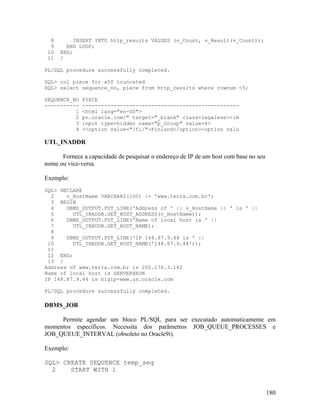 8       INSERT INTO http_results VALUES (v_Count, v_Result(v_Count));
  9     END LOOP;
 10   END;
 11   /

PL/SQL procedure successfully completed.

SQL> col piece for a50 truncated
SQL> select sequence_no, piece from http_results where rownum <5;

SEQUENCE_NO   PIECE
-----------   --------------------------------------------------
          1   <html lang="en-US">
          2   pn.oracle.com/" target="_blank" class=legalese><im
          3   input type=hidden name="p_Group" value=4>
          4   ><option value="/fi/">Finland</option><option valu

UTL_INADDR

      Fornece a capacidade de pesquisar o endereço de IP de um host com base no seu
nome ou vice-versa.

Exemplo:
SQL> DECLARE
  2    v_HostName VARCHAR2(100) := 'www.terra.com.br';
  3 BEGIN
  4    DBMS_OUTPUT.PUT_LINE('Address of ' || v_HostName || ' is ' ||
  5      UTL_INADDR.GET_HOST_ADDRESS(v_HostName));
  6    DBMS_OUTPUT.PUT_LINE('Name of local host is ' ||
  7      UTL_INADDR.GET_HOST_NAME);
  8
  9    DBMS_OUTPUT.PUT_LINE('IP 148.87.9.44 is ' ||
 10      UTL_INADDR.GET_HOST_NAME('148.87.9.44'));
 11
 12 END;
 13 /
Address of www.terra.com.br is 200.176.3.142
Name of local host is SERVERXEON
IP 148.87.9.44 is bigip-www.us.oracle.com

PL/SQL procedure successfully completed.

DBMS_JOB

     Permite agendar um bloco PL/SQL para ser executado automaticamente em
momentos específicos. Necessita dos parâmetros JOB_QUEUE_PROCESSES e
JOB_QUEUE_INTERVAL (obsoleto no Oracle9i).

Exemplo:

SQL> CREATE SEQUENCE temp_seq
  2    START WITH 1


                                                                                      180
 