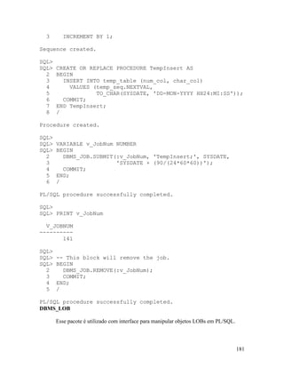 3      INCREMENT BY 1;

Sequence created.

SQL>
SQL>   CREATE OR REPLACE PROCEDURE TempInsert AS
  2    BEGIN
  3      INSERT INTO temp_table (num_col, char_col)
  4        VALUES (temp_seq.NEXTVAL,
  5                TO_CHAR(SYSDATE, 'DD-MON-YYYY HH24:MI:SS'));
  6      COMMIT;
  7    END TempInsert;
  8    /

Procedure created.

SQL>
SQL>   VARIABLE v_JobNum NUMBER
SQL>   BEGIN
  2      DBMS_JOB.SUBMIT(:v_JobNum, 'TempInsert;', SYSDATE,
  3                      'SYSDATE + (90/(24*60*60))');
  4      COMMIT;
  5    END;
  6    /

PL/SQL procedure successfully completed.

SQL>
SQL> PRINT v_JobNum

  V_JOBNUM
----------
       141

SQL>
SQL>   -- This block will remove the job.
SQL>   BEGIN
  2      DBMS_JOB.REMOVE(:v_JobNum);
  3      COMMIT;
  4    END;
  5    /

PL/SQL procedure successfully completed.
DBMS_LOB

       Esse pacote é utilizado com interface para manipular objetos LOBs em PL/SQL.



                                                                                      181
 
