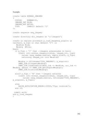 Exemplo:

create table    MINHAS_IMAGENS
(
   CODIGO       NUMBER(3),
   IMAGEM_INT   BLOB,
   IMAGEM_EXT   BFILE,
   TIPO         CHAR(1) default 'I'
);

create sequence seq_imagem;

create directory dir_imagens as 'c:imagens';

create or replace procedure p_load_imagem(p_arquivo in
varchar2, p_tipo in char default 'I') is
   MeuBlob Blob;
   MeuArq BFile;
begin
  if p_Tipo = 'I' then --imagens armazenadas no banco
     insert into minhas_imagens(codigo, imagem_int, tipo)
        values (seq_imagem.nextval, empty_blob(), p_Tipo)
        returning imagem_int into MeuBlob;

     MeuArq := bfilename('DIR_IMAGENS', p_arquivo);
     DBMS_LOB.fileopen(MeuArq);
     DBMS_LOB.loadfromfile(dest_lob => MeuBlob, src_lob =>
MeuArq, amount => DBMS_LOB.getlength(MeuArq));
     DBMS_LOB.fileclose(MeuArq);

  elsif p_Tipo = 'E' then --imagens externas
     insert into minhas_imagens(codigo, imagem_ext, tipo)
         values (seq_imagem.nextval, bfilename('DIR_IMAGENS',
p_arquivo), p_Tipo);

  else
     RAISE_APPLICATION_ERROR(-20000,'Tipo inválido');
  end if;

  commit work;
end p_load_imagem;
/




                                                             182
 