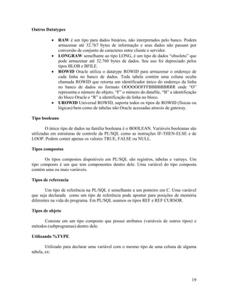 Outros Datatypes

             RAW é um tipo para dados binários, não interpretados pelo banco. Podem
             armazenar até 32.767 bytes de informação e seus dados não passam por
             conversão de conjunto de caracteres entre cliente e servidor.
             LONGRAW semelhante ao tipo LONG, é um tipo de dados “obsoleto” que
             pode armazenar até 32.760 bytes de dados. Seu uso foi depreciado pelos
             tipos BLOB e BFILE.
             ROWID Oracle utiliza o datatype ROWID para armazenar o endereço de
             cada linha no banco de dados. Toda tabela contém uma coluna oculta
             chamada ROWID que retorna um identificador único do endereço da linha
             no banco de dados no formato OOOOOOFFFBBBBBBRRR onde “O”
             representa o número do objeto, “F” o número do datafile, “B” a identificação
             do bloco Oracle e “R” a identificação da linha no bloco.
             UROWID Universal ROWID, suporta todos os tipos de ROWID (físicas ou
             lógicas) bem como de tabelas não Oracle acessadas através de gateway.

Tipo booleano

        O único tipo de dados na família booleana é o BOOLEAN. Variáveis booleanas são
utilizadas em estruturas de controle da PL/SQL como as instruções IF-THEN-ELSE e de
LOOP. Podem conter apenas os valores TRUE, FALSE ou NULL.

Tipos compostos

       Os tipos compostos disponíveis em PL/SQL são registros, tabelas e varrays. Um
tipo composto é um que tem componentes dentro dele. Uma variável do tipo composta
contém uma ou mais variáveis.

Tipos de referencia

       Um tipo de referência na PL/SQL é semelhante a um ponteiro em C. Uma variável
que seja declarada como um tipo de referência pode apontar para posições de memória
diferentes na vida do programa. Em PL/SQL usamos os tipos REF e REF CURSOR.

Tipos de objeto

      Consiste em um tipo composto que possui atributos (variáveis de outros tipos) e
métodos (subprogramas) dentro dele.

Utilizando %TYPE

        Utilizado para declarar uma variável com o mesmo tipo de uma coluna de alguma
tabela, ex:




                                                                                      19
 