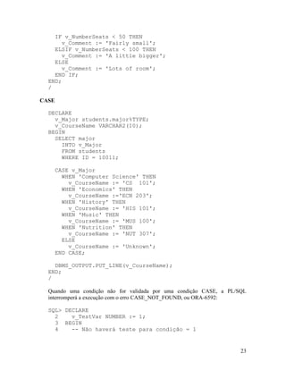 IF v_NumberSeats < 50 THEN
       v_Comment := 'Fairly small';
    ELSIF v_NumberSeats < 100 THEN
       v_Comment := 'A little bigger';
    ELSE
       v_Comment := 'Lots of room';
    END IF;
  END;
  /

CASE

  DECLARE
    v_Major students.major%TYPE;
    v_CourseName VARCHAR2(10);
  BEGIN
    SELECT major
      INTO v_Major
      FROM students
      WHERE ID = 10011;

       CASE v_Major
         WHEN 'Computer Science' THEN
           v_CourseName := 'CS 101';
         WHEN 'Economics' THEN
           v_CourseName :='ECN 203';
         WHEN 'History' THEN
           v_CourseName := 'HIS 101';
         WHEN 'Music' THEN
           v_CourseName := 'MUS 100';
         WHEN 'Nutrition' THEN
           v_CourseName := 'NUT 307';
         ELSE
           v_CourseName := 'Unknown';
       END CASE;

    DBMS_OUTPUT.PUT_LINE(v_CourseName);
  END;
  /

  Quando uma condição não for validada por uma condição CASE, a PL/SQL
  interromperá a execução com o erro CASE_NOT_FOUND, ou ORA-6592:

  SQL> DECLARE
    2    v_TestVar NUMBER := 1;
    3 BEGIN
    4    -- Não haverá teste para condição = 1


                                                                    23
 