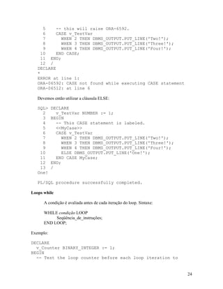 5    -- this will raise ORA-6592.
      6   CASE v_TestVar
      7      WHEN 2 THEN DBMS_OUTPUT.PUT_LINE('Two!');
      8      WHEN 3 THEN DBMS_OUTPUT.PUT_LINE('Three!');
      9      WHEN 4 THEN DBMS_OUTPUT.PUT_LINE('Four!');
    10    END CASE;
     11 END;
     12 /
   DECLARE
   *
   ERROR at line 1:
   ORA-06592: CASE not found while executing CASE statement
   ORA-06512: at line 6

   Devemos então utilizar a cláusula ELSE:

   SQL>    DECLARE
     2       v_TestVar NUMBER := 1;
     3     BEGIN
     4       -- This CASE statement is labeled.
     5       <<MyCase>>
     6       CASE v_TestVar
     7         WHEN 2 THEN DBMS_OUTPUT.PUT_LINE('Two!');
     8          WHEN 3 THEN DBMS_OUTPUT.PUT_LINE('Three!');
     9         WHEN 4 THEN DBMS_OUTPUT.PUT_LINE('Four!');
    10         ELSE DBMS_OUTPUT.PUT_LINE('One!');
    11       END CASE MyCase;
    12     END;
    13     /
   One!

   PL/SQL procedure successfully completed.

Loops while

      A condição é avaliada antes de cada iteração do loop. Sintaxe:

      WHILE condição LOOP
           Seqüência_de_instruções;
      END LOOP;

Exemplo:

DECLARE
  v_Counter BINARY_INTEGER := 1;
BEGIN
  -- Test the loop counter before each loop iteration to


                                                                       24
 