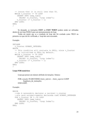 -- insure that it is still less than 50.
  WHILE v_Counter <= 50 LOOP
     INSERT INTO temp_table
       VALUES (v_Counter, 'Loop index');
     v_Counter := v_Counter + 1;
  END LOOP;
END;
/

       Se desejado, as instruções EXIT ou EXIT WHEN podem ainda ser utilizadas
dentro de um loop WHILE para sair prematuramente do loop.
       Tenha em mente que se a condição de loop não for avaliada como TRUE na
primeira vez que ela for verificada, o loop não será executado.

Exemplo:

DECLARE
  v_Counter BINARY_INTEGER;
BEGIN
  -- This condition will evaluate to NULL, since v_Counter
  -- is initialized to NULL by default.
  WHILE v_Counter <= 50 LOOP
     INSERT INTO temp_table
       VALUES (v_Counter, 'Loop index');
     v_Counter := v_Counter + 1;
  END LOOP;
END;
/

Loops FOR numéricos

      Loop que possui um número definido de iterações. Sintaxe:

      FOR contador IN [REVERSE] limite_inferior .. limite_superior LOOP
            Seqüência_de_instruções;
      END LOOP;

Exemplo:

BEGIN
  --não é necessário declarer a variável v_counter
  --ela será automaticamente declarada como BINARY_INTERGER
  FOR v_Counter IN 1..50 LOOP
     INSERT INTO temp_table
       VALUES (v_Counter, 'Loop Index');
  END LOOP;
END;


                                                                           25
 
