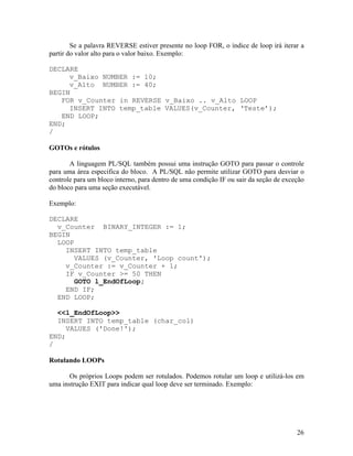 Se a palavra REVERSE estiver presente no loop FOR, o índice de loop irá iterar a
partir do valor alto para o valor baixo. Exemplo:

DECLARE
     v_Baixo NUMBER := 10;
     v_Alto NUMBER := 40;
BEGIN
   FOR v_Counter in REVERSE v_Baixo .. v_Alto LOOP
     INSERT INTO temp_table VALUES(v_Counter, ‘Teste’);
   END LOOP;
END;
/

GOTOs e rótulos

       A linguagem PL/SQL também possui uma instrução GOTO para passar o controle
para uma área especifica do bloco. A PL/SQL não permite utilizar GOTO para desviar o
controle para um bloco interno, para dentro de uma condição IF ou sair da seção de exceção
do bloco para uma seção executável.

Exemplo:

DECLARE
  v_Counter BINARY_INTEGER := 1;
BEGIN
  LOOP
    INSERT INTO temp_table
      VALUES (v_Counter, 'Loop count');
    v_Counter := v_Counter + 1;
    IF v_Counter >= 50 THEN
       GOTO l_EndOfLoop;
    END IF;
  END LOOP;

  <<l_EndOfLoop>>
  INSERT INTO temp_table (char_col)
     VALUES ('Done!');
END;
/

Rotulando LOOPs

       Os próprios Loops podem ser rotulados. Podemos rotular um loop e utilizá-los em
uma instrução EXIT para indicar qual loop deve ser terminado. Exemplo:




                                                                                       26
 