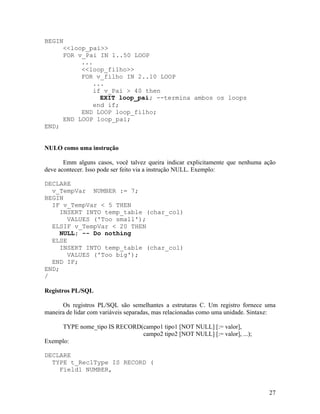 BEGIN
     <<loop_pai>>
     FOR v_Pai IN 1..50 LOOP
          ...
          <<loop_filho>>
          FOR v_filho IN 2..10 LOOP
              ...
              if v_Pai > 40 then
                EXIT loop_pai; --termina ambos os loops
              end if;
          END LOOP loop_filho;
     END LOOP loop_pai;
END;


NULO como uma instrução

       Emm alguns casos, você talvez queira indicar explicitamente que nenhuma ação
deve acontecer. Isso pode ser feito via a instrução NULL. Exemplo:

DECLARE
  v_TempVar NUMBER := 7;
BEGIN
  IF v_TempVar < 5 THEN
     INSERT INTO temp_table (char_col)
       VALUES ('Too small');
  ELSIF v_TempVar < 20 THEN
     NULL; -- Do nothing
  ELSE
     INSERT INTO temp_table (char_col)
       VALUES ('Too big');
  END IF;
END;
/

Registros PL/SQL

      Os registros PL/SQL são semelhantes a estruturas C. Um registro fornece uma
maneira de lidar com variáveis separadas, mas relacionadas como uma unidade. Sintaxe:

     TYPE nome_tipo IS RECORD(campo1 tipo1 [NOT NULL] [:= valor],
                              campo2 tipo2 [NOT NULL] [:= valor], ...);
Exemplo:

DECLARE
  TYPE t_Rec1Type IS RECORD (
    Field1 NUMBER,


                                                                                  27
 