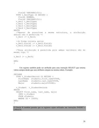 Field2 VARCHAR2(5));
  TYPE t_Rec2Type IS RECORD (
    Field1 NUMBER,
    Field2 VARCHAR2(5));
  v_Rec1 t_Rec1Type;
  v_Rec2 t_Rec2Type;
  v_Rec3 t_Rec1Type;
  v_Rec4 t_Rec1Type;
BEGIN
  /*Apesar de possuírem a mesma                   estrutura,      a   atribuição
abaixo não é permitida */
  v_Rec1 := v_Rec2;

  --A forma correta seria:
  v_Rec1.Field1 := v_Rec2.Field1;
  v_Rec2.Field2 := v_Rec2.Field2;

  /*Essa atribuição é permitida pois ambas variáveis são do
mesmo tipo */

v_Rec3 := v_Rec4;

END;
/

        Um registro também pode ser atribuído para uma instrução SELECT que retorna
vários campos desde que seus atributos estejam na mesma ordem. Exemplo:

DECLARE
  TYPE t_StudentRecord IS RECORD (
    FirstName students.first_name%TYPE,
    LastName   students.last_name%TYPE,
    Major      students.major%TYPE);

  v_Student t_StudentRecord;
BEGIN
  SELECT first_name, last_name, major
     INTO v_Student
     FROM students
     WHERE ID = 10000;
END;
/

O Oracle 9i também permite que os registros sejam utilizados nas instruções INSERT e
UPDATE.




                                                                                 28
 