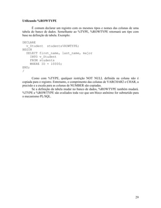 Utilizando %ROWTYPE

       É comum declarar um registro com os mesmos tipos e nomes das colunas de uma
tabela do banco de dados. Semelhante ao %TYPE, %ROWTYPE retornará um tipo com
base na definição de tabela. Exemplo:

DECLARE
  v_Student students%ROWTYPE;
BEGIN
  SELECT first_name, last_name, major
     INTO v_Student
     FROM students
     WHERE ID = 10000;
END;
/

       Como com %TYPE, qualquer restrição NOT NULL definida na coluna não é
copiada para o registro. Entretanto, o comprimento das colunas de VARCHAR2 e CHAR, a
precisão e a escala para as colunas de NUMBER são copiadas.
       Se a definição da tabela mudar no banco de dados, %ROWTYPE também mudará.
%TYPE e %ROWTYPE são avaliados toda vez que um bloco anônimo for submetido para
o mecanismo PL/SQL.




                                                                                 29
 