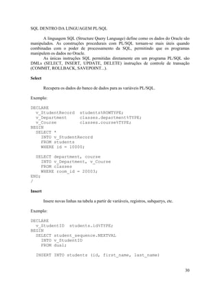 SQL DENTRO DA LINGUAGEM PL/SQL

      A linguagem SQL (Structure Query Language) define como os dados do Oracle são
manipulados. As construções procedurais com PL/SQL tornam-se mais úteis quando
combinadas com o poder de processamento da SQL, permitindo que os programas
manipulem os dados no Oracle.
      As únicas instruções SQL permitidas diretamente em um programa PL/SQL são
DMLs (SELECT, INSERT, UPDATE, DELETE) instruções de controle de transação
(COMMIT, ROLLBACK, SAVEPOINT...).

Select

         Recupera os dados do banco de dados para as variáveis PL/SQL.

Exemplo:

DECLARE
  v_StudentRecord students%ROWTYPE;
  v_Department     classes.department%TYPE;
  v_Course         classes.course%TYPE;
BEGIN
  SELECT *
    INTO v_StudentRecord
    FROM students
    WHERE id = 10000;

  SELECT department, course
     INTO v_Department, v_Course
     FROM classes
     WHERE room_id = 20003;
END;
/

Insert

         Insere novas linhas na tabela a partir de variáveis, registros, subquerys, etc.

Exemplo:

DECLARE
  v_StudentID students.id%TYPE;
BEGIN
  SELECT student_sequence.NEXTVAL
    INTO v_StudentID
    FROM dual;

  INSERT INTO students (id, first_name, last_name)


                                                                                           30
 