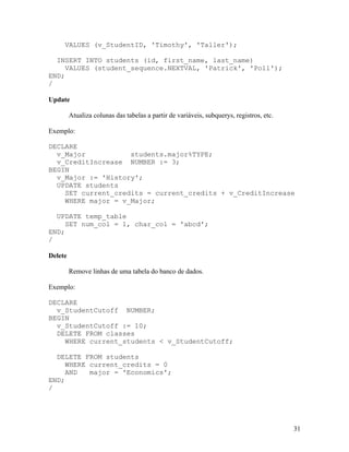 VALUES (v_StudentID, 'Timothy', 'Taller');

  INSERT INTO students (id, first_name, last_name)
     VALUES (student_sequence.NEXTVAL, 'Patrick', 'Poll');
END;
/

Update

         Atualiza colunas das tabelas a partir de variáveis, subquerys, registros, etc.

Exemplo:

DECLARE
  v_Major           students.major%TYPE;
  v_CreditIncrease NUMBER := 3;
BEGIN
  v_Major := 'History';
  UPDATE students
    SET current_credits = current_credits + v_CreditIncrease
    WHERE major = v_Major;

  UPDATE temp_table
     SET num_col = 1, char_col = 'abcd';
END;
/

Delete

         Remove linhas de uma tabela do banco de dados.

Exemplo:

DECLARE
  v_StudentCutoff NUMBER;
BEGIN
  v_StudentCutoff := 10;
  DELETE FROM classes
    WHERE current_students < v_StudentCutoff;

  DELETE FROM students
     WHERE current_credits = 0
     AND   major = 'Economics';
END;
/




                                                                                          31
 