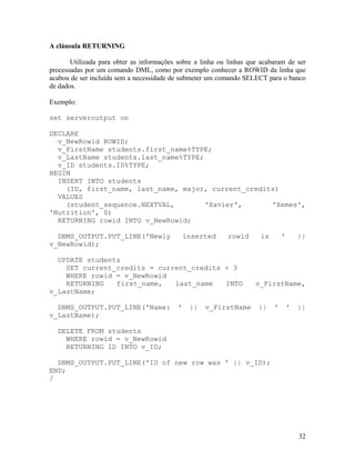 A cláusula RETURNING

       Utilizada para obter as informações sobre a linha ou linhas que acabaram de ser
processadas por um comando DML, como por exemplo conhecer a ROWID da linha que
acabou de ser incluída sem a necessidade de submeter um comando SELECT para o banco
de dados.

Exemplo:

set serveroutput on

DECLARE
  v_NewRowid ROWID;
  v_FirstName students.first_name%TYPE;
  v_LastName students.last_name%TYPE;
  v_ID students.ID%TYPE;
BEGIN
  INSERT INTO students
    (ID, first_name, last_name, major, current_credits)
  VALUES
    (student_sequence.NEXTVAL,        'Xavier',      'Xemes',
'Nutrition', 0)
  RETURNING rowid INTO v_NewRowid;

  DBMS_OUTPUT.PUT_LINE('Newly                  inserted    rowid      is       '       ||
v_NewRowid);

  UPDATE students
    SET current_credits = current_credits + 3
    WHERE rowid = v_NewRowid
    RETURNING   first_name,   last_name   INTO                       v_FirstName,
v_LastName;

  DBMS_OUTPUT.PUT_LINE('Name:              '    ||   v_FirstName      ||   '       '   ||
v_LastName);

  DELETE FROM students
    WHERE rowid = v_NewRowid
    RETURNING ID INTO v_ID;

  DBMS_OUTPUT.PUT_LINE('ID of new row was ' || v_ID);
END;
/




                                                                                       32
 