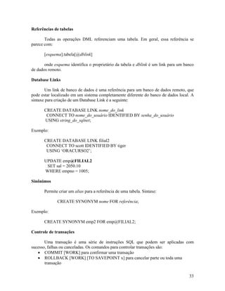Referências de tabelas

       Todas as operações DML referenciam uma tabela. Em geral, essa referência se
parece com:

       [esquema].tabela[@dblink]

       onde esquema identifica o proprietário da tabela e dblink é um link para um banco
de dados remoto.

Database Links

       Um link de banco de dados é uma referência para um banco de dados remoto, que
pode estar localizado em um sistema completamente diferente do banco de dados local. A
sintaxe para criação de um Database Link é a seguinte:

       CREATE DATABASE LINK nome_do_link
        CONNECT TO nome_do_usuário IDENTIFIED BY senha_do_usuário
       USING string_do_sqlnet;

Exemplo:

       CREATE DATABASE LINK filial2
        CONNECT TO scott IDENTIFIED BY tiger
        USING ‘ORACURSO2’;

       UPDATE emp@FILIAL2
        SET sal = 2050.10
       WHERE empno = 1005;

Sinônimos

       Permite criar um alias para a referência de uma tabela. Sintaxe:

              CREATE SYNONYM nome FOR referência;

Exemplo:

       CREATE SYNONYM emp2 FOR emp@FILIAL2;

Controle de transações

       Uma transação é uma série de instruções SQL que podem ser aplicadas com
sucesso, falhas ou canceladas. Os comandos para controlar transações são:
       COMMIT [WORK] para confirmar uma transação
       ROLLBACK [WORK] [TO SAVEPOINT x] para cancelar parte ou toda uma
       transação

                                                                                     33
 