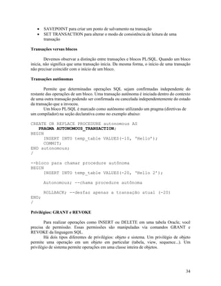 SAVEPOINT para criar um ponto de salvamento na transação
       SET TRANSACTION para alterar o modo de consistência de leitura de uma
       transação

Transações versus blocos

        Devemos observar a distinção entre transações e blocos PL/SQL. Quando um bloco
inicia, não significa que uma transação inicia. Da mesma forma, o início de uma transação
não precisar coincidir com o início de um bloco.

Transações autônomas

        Permite que determinadas operações SQL sejam confirmadas independente do
restante das operações de um bloco. Uma transação autônoma é iniciada dentro do contexto
de uma outra transação podendo ser confirmada ou cancelada independentemente do estado
da transação que a invocou.
        Um bloco PL/SQL é marcado como autônomo utilizando um pragma (diretivas de
um compilador) na seção declarativa como no exemplo abaixo:

CREATE OR REPLACE PROCEDURE autonomous AS
   PRAGMA AUTONOMOUS_TRANSACTION;
BEGIN
     INSERT INTO temp_table VALUES(-10, ‘Hello’);
     COMMIT;
END autonomous;
/

--bloco para chamar procedure autônoma
BEGIN
     INSERT INTO temp_table VALUES(-20, ‘Hello 2’);

       Autonomous; --chama procedure autônoma

       ROLLBACK; --desfaz apenas a transação atual (-20)
END;
/

Privilégios: GRANT e REVOKE

        Para realizar operações como INSERT ou DELETE em uma tabela Oracle, você
precisa de permissão. Essas permissões são manipuladas via comandos GRANT e
REVOKE da linguagem SQL.
        Há dois tipos diferentes de privilégios: objeto e sistema. Um privilégio de objeto
permite uma operação em um objeto em particular (tabela, view, sequence...). Um
privilégio de sistema permite operações em uma classe inteira de objetos.




                                                                                       34
 