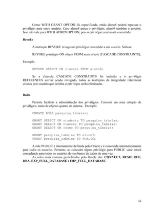Como WITH GRANT OPTION foi especificada, então aluno8 poderá repassar o
privilégio para outro usuário. Caso aluno8 perca o privilégio, aluno9 também o perderá.
Isso não vale para WITH ADMIN OPTION, pois o privilégio continuará concedido.

Revoke

        A instrução REVOKE revoga um privilégio concedido a um usuário. Sintaxe:

        REVOKE privilégio ON objeto FROM usuário/role [CASCADE CONSTRAINTS];

Exemplo:

        REVOKE SELECT ON classes FROM aluno8;

       Se a cláusula CASCADE CONSTRAINTS foi incluída e o privilégio
REFERENCES estiver sendo revogado, todas as restrições de integridade referencial
criadas pelo usuário que detinha o privilégio serão eliminadas.


Roles

        Permite facilitar a administração dos privilégios. Consiste em uma coleção de
privilégios, tanto de objetos quanto de sistema. Exemplo:

        CREATE ROLE pesquisa_tabelas;

        GRANT SELECT ON students TO pesquisa_tabelas;
        GRANT SELECT ON classes TO pesquisa_tabelas;
        GRANT SELECT ON rooms TO pesquisa_tabelas;

        GRANT pesquisa_tabelas TO aluno7;
        GRANT pesquisa_tabelas TO PUBLIC;

       A role PUBLIC é internamente definida pelo Oracle e é concedida automaticamente
para todos os usuários. Portanto, ao conceder algum privilégio para PUBLIC você estará
concedendo para todos os usuários do seu banco de dados de uma vez.
       As roles mais comuns predefinidas pelo Oracle são: CONNECT, RESOURCE,
DBA, EXP_FULL_DATABASE e IMP_FULL_DATABASE.




                                                                                    36
 