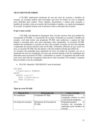 TRATAMENTO DE ERROS

       A PL/SQL implementa tratamento de erro por meio de exceções e handlers de
exceção. As exceções podem estar associadas com erros do Oracle ou com os próprios
erros definidos pelo usuário. Neste capítulo, discutiremos a sintaxe para exceções e
handlers de exceção, como as exceções são levantadas e tratadas, e as regras de propagação
de exceção. O capitulo termina com as diretrizes sobre a utilização das exceções.

O que é uma exceção

        A PL/SQL está baseada na linguagem Ada. Um dos recursos Ada, que também foi
incorporado na PL/SQL, é o mecanismo de exceção. Utilizando as exceções e handlers de
exceção, você pode tornar seus programas PL/SQL mais poderosos e capazes de lidar
durante a execução tanto com erros esperados como inesperados. As exceções PL/SQL
também são semelhantes a exceções em Java. Por exemplo, exceções em Java são lançadas
e capturadas da mesma maneira como na PL/SQL. Entretanto, diferente do que ocorre em
Java, as exceções PL/SQL não são objetos e não têm nenhum método para defini-las.
As exceções são projetadas para tratamento de erros em tempo de execução, em vez te
tratamento de erros na compilação. Os erros que ocorrem durante a fase de compilação são
detectados pelo mecanismo PL/SQL e informados ao usuário. O programa não pode tratar
esses erros, pelo fato de o programa ainda não ter sido executado. Por exemplo, o seguinte
bloco levantará o erro de compilação:

       PLS-201: Identifier ‘SSTUDENTS’ must be declared

DECLARE
  v_NumStudents NUMBER;
BEGIN
  SELECT count(*)
     INTO v_NumStudents
     FROM students;
END;


Tipos de erros PL/SQL

     Tipo de Erro                Informado pelo                    Como é tratado
Na compilação             Compilador PL/SQL                 Interativamente      –      o
                                                            compilador informa os erros
                                                            e você tem de corrigi-los.
Em tempo de execução      Mecanismo de Execução da          Programaticamente -        as
                          PL/SQL                            exceções são levantadas e
                                                            capturadas pelos handlers de
                                                            exceção.




                                                                                       37
 