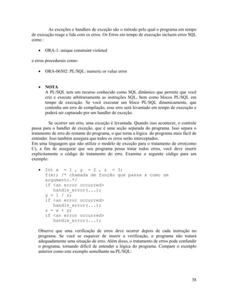 As exceções e handlers de exceção são o método pelo qual o programa em tempo
de execução reage e lida com os erros. Os Erros em tempo de execução incluem erros SQL
como :

       ORA-1: unique constraint violeted

e erros procedurais como:

       ORA-06502: PL/SQL: numeric or value error


       NOTA
       A PL/SQL tem um recurso conhecido como SQL dinâmico que permite que você
       crie e execute arbitrariamente as instruções SQL, bem como blocos PL/SQL em
       tempo de execução. Se você executar um bloco PL/SQL dinamicamente, que
       contenha um erro de compilação, esse erro será levantado em tempo de execução e
       poderá ser capturado por um handler de exceção.

         Se ocorrer um erro, uma exceção é levantada. Quando isso acontecer, o controle
passa para o handler de exceção, que é uma seção separada do programa. Isso separa o
tratamento de erro do restante do programa, o que torna a lógica do programa mais fácil de
entender. Isso também assegura que todos os erros serão interceptados.
Em uma linguagem que não utilize o modelo de exceção para o tratamento de erro(como
C), a fim de assegurar que seu programa possa tratar todos erros, você deve inserir
explicitamente o código de tratamento do erro. Examine o seguinte código para um
exemplo:

       Int x = 1 , y = 2 , z = 3;
       f(x); /* chamada de função que passa x como um
       argumento.*/
       if <an error occurred>
          handle_error(...);
       y = 1 / z;
       if <an error occurred>
          handle_error(...);
       z = x + y;
       if <an error occurred>
          handle_error(...);

   Observe que uma verificação de erros deve ocorrer depois de cada instrução no
   programa. Se você se esquecer de inserir a verificação, o programa não tratará
   adequadamente uma situação de erro. Além disso, o tratamento de erros pode confundir
   o programa, tornando difícil de entender a lógica do programa. Compare o exemplo
   anterior como este exemplo semelhante na PL/SQL:




                                                                                       38
 