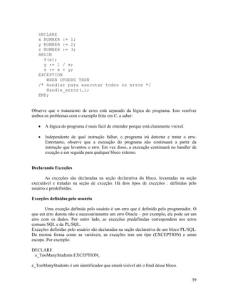 DECLARE
   x NUMBER := 1;
   y NUMBER := 2;
   z NUMBER := 3;
   BEGIN
     f(x);
     y := 1 / z;
     z := x + y;
   EXCEPTION
      WHEN OTHERS THEN
   /* Handler para executar todos os erros */
      Handle_error(…);
   END;


Observe que o tratamento de erros está separado da lógica do programa. Isso resolver
ambos os problemas com o exemplo feito em C, a saber:

       A lógica do programa é mais fácil de entender porque está claramente visível.

       Independente de qual instrução falhar, o programa irá detectar e tratar o erro.
       Entretanto, observe que a execução do programa não continuará a partir da
       instrução que levantou o erro. Em vez disso, a execução continuará no handler de
       exceção e em seguida para qualquer bloco externo.


Declarando Exceções

       As exceções são declaradas na seção declarativa do bloco, levantadas na seção
executável e tratadas na seção de exceção. Há dois tipos de exceções : definidas pelo
usuário e predefinidas.

Exceções definidas pelo usuário

       Uma exceção definida pelo usuário é um erro que é definido pelo programador. O
que em erro denota não e necessariamente um erro Oracle – por exemplo, ele pode ser um
erro com os dados. Por outro lado, as exceções predefinidas correspondem aos erros
comuns SQL e da PL/SQL.
Exceções definidas pelo usuário são declaradas na seção declarativa de um bloco PL/SQL.
Da mesma forma como as variáveis, as exceções tem um tipo (EXCEPTION) e umm
escopo. Por exemplo:

DECLARE
 e_TooManyStudents EXCEPTION;

e_TooManyStudents é um identificador que estará visível até o final desse bloco.


                                                                                       39
 